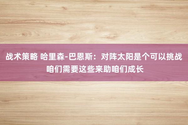 战术策略 哈里森-巴恩斯：对阵太阳是个可以挑战 咱们需要这些来助咱们成长