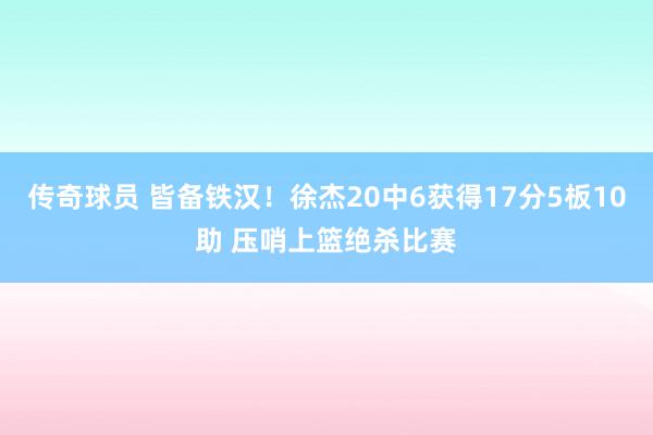 传奇球员 皆备铁汉！徐杰20中6获得17分5板10助 压哨上篮绝杀比赛