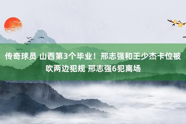 传奇球员 山西第3个毕业！邢志强和王少杰卡位被吹两边犯规 邢志强6犯离场