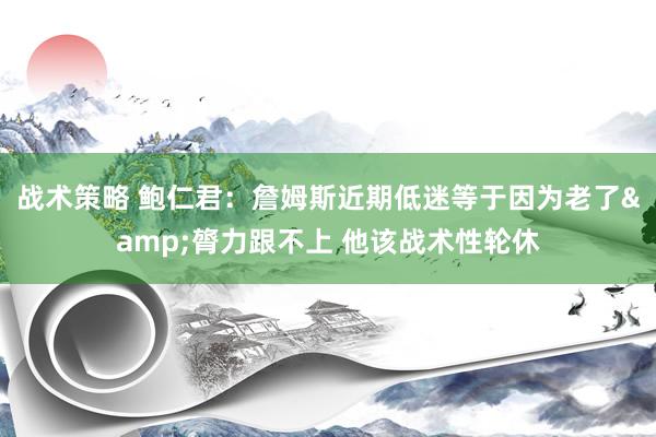 战术策略 鲍仁君：詹姆斯近期低迷等于因为老了&膂力跟不上 他该战术性轮休