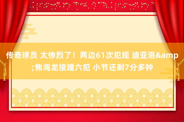 传奇球员 太惨烈了！两边61次犯规 迪亚洛&焦海龙接踵六犯 小节还剩7分多钟