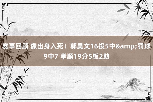 赛事回顾 像出身入死！郭昊文16投5中&罚球9中7 孝顺19分5板2助