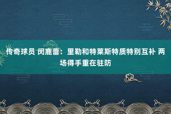 传奇球员 闵鹿蕾：里勒和特莱斯特质特别互补 两场得手重在驻防