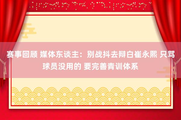 赛事回顾 媒体东谈主：别战抖去辩白崔永熙 只骂球员没用的 要完善青训体系