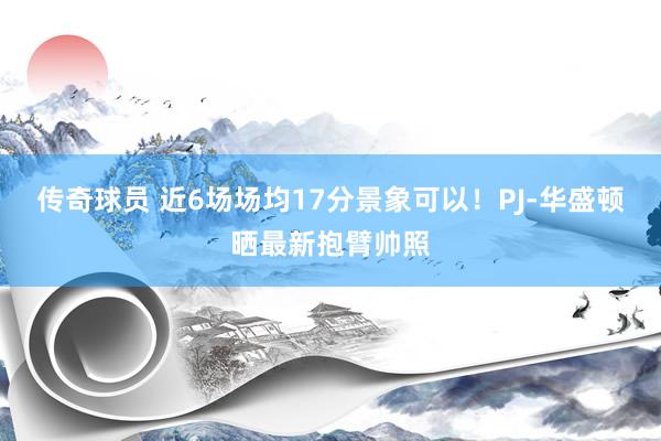 传奇球员 近6场场均17分景象可以！PJ-华盛顿晒最新抱臂帅照