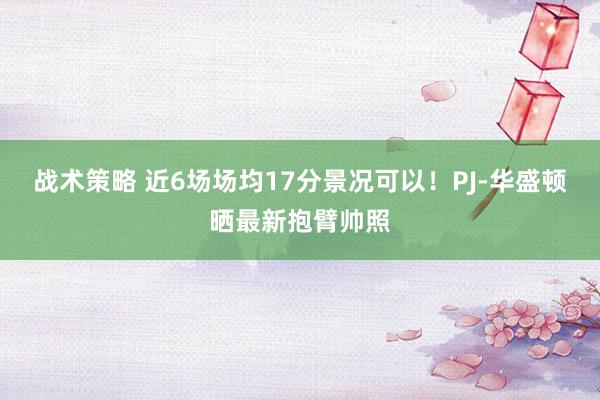 战术策略 近6场场均17分景况可以！PJ-华盛顿晒最新抱臂帅照