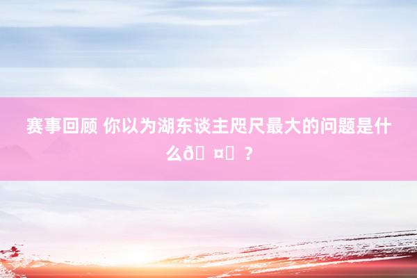 赛事回顾 你以为湖东谈主咫尺最大的问题是什么🤔？