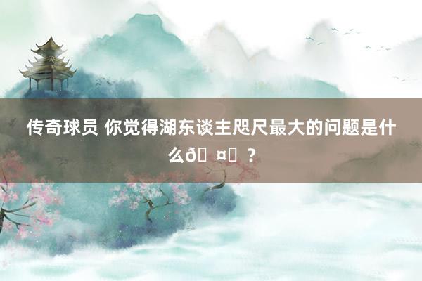 传奇球员 你觉得湖东谈主咫尺最大的问题是什么🤔？