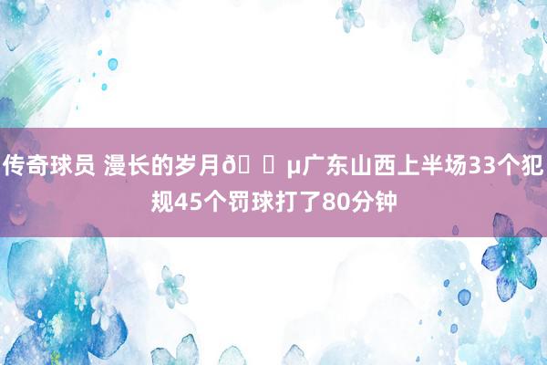 传奇球员 漫长的岁月😵广东山西上半场33个犯规45个罚球打了80分钟