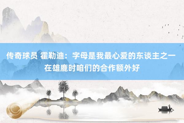 传奇球员 霍勒迪：字母是我最心爱的东谈主之一 在雄鹿时咱们的合作额外好