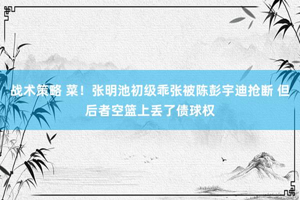 战术策略 菜！张明池初级乖张被陈彭宇迪抢断 但后者空篮上丢了债球权