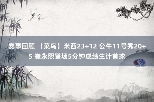 赛事回顾 【菜鸟】米西23+12 公牛11号秀20+5 崔永熙登场5分钟成绩生计首球