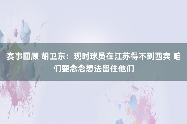 赛事回顾 胡卫东：现时球员在江苏得不到西宾 咱们要念念想法留住他们