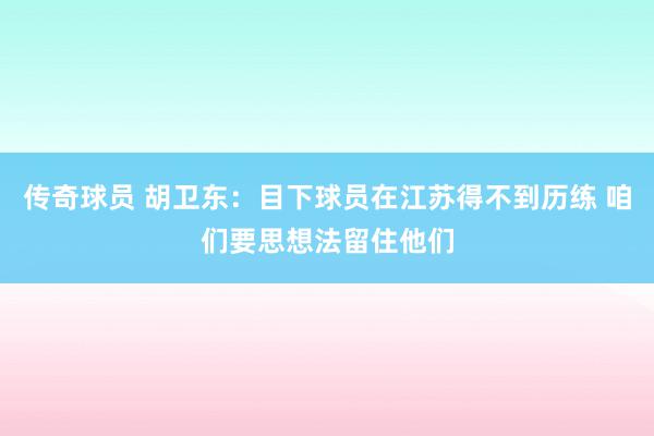 传奇球员 胡卫东：目下球员在江苏得不到历练 咱们要思想法留住他们