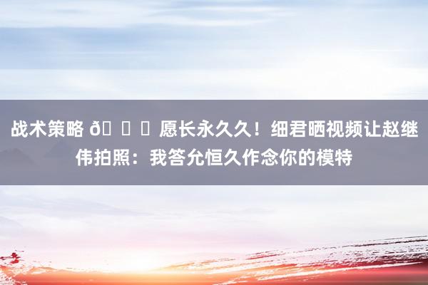 战术策略 😁愿长永久久！细君晒视频让赵继伟拍照：我答允恒久作念你的模特