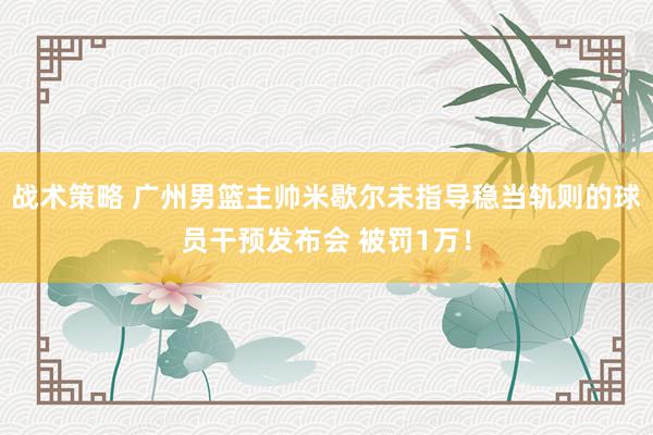 战术策略 广州男篮主帅米歇尔未指导稳当轨则的球员干预发布会 被罚1万！