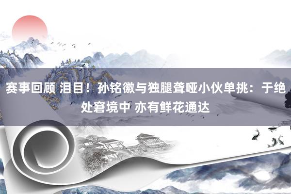 赛事回顾 泪目！孙铭徽与独腿聋哑小伙单挑：于绝处窘境中 亦有鲜花通达