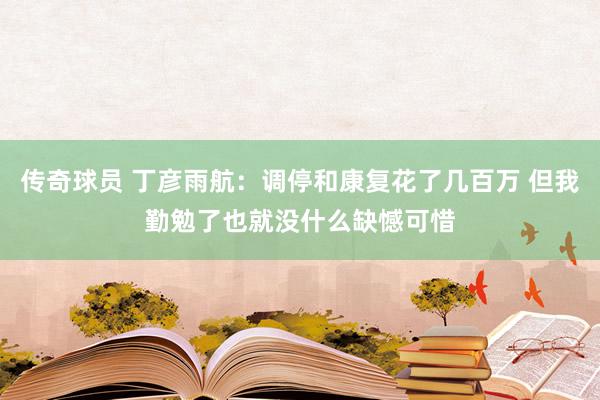 传奇球员 丁彦雨航：调停和康复花了几百万 但我勤勉了也就没什么缺憾可惜