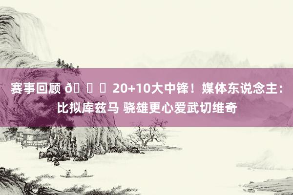 赛事回顾 😋20+10大中锋！媒体东说念主：比拟库兹马 骁雄更心爱武切维奇