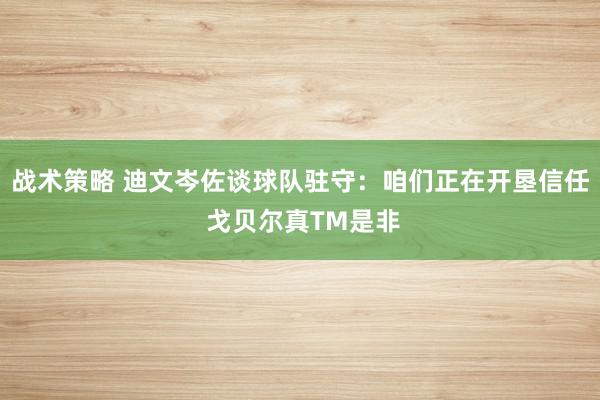 战术策略 迪文岑佐谈球队驻守：咱们正在开垦信任 戈贝尔真TM是非