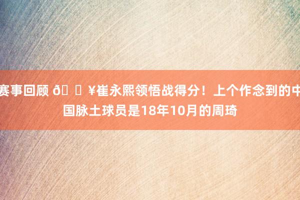 赛事回顾 🔥崔永熙领悟战得分！上个作念到的中国脉土球员是18年10月的周琦