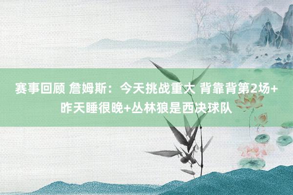 赛事回顾 詹姆斯：今天挑战重大 背靠背第2场+昨天睡很晚+丛林狼是西决球队