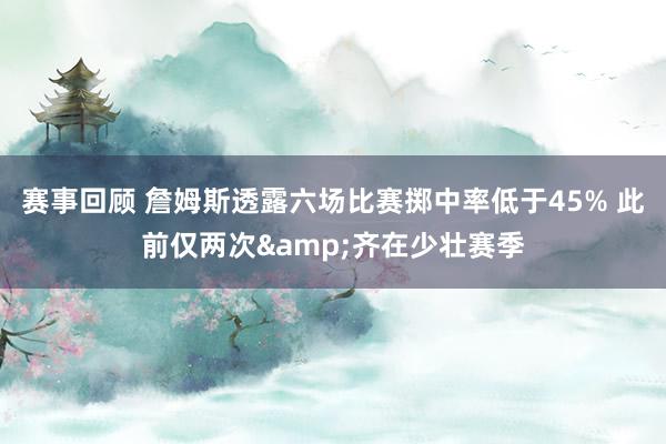 赛事回顾 詹姆斯透露六场比赛掷中率低于45% 此前仅两次&齐在少壮赛季