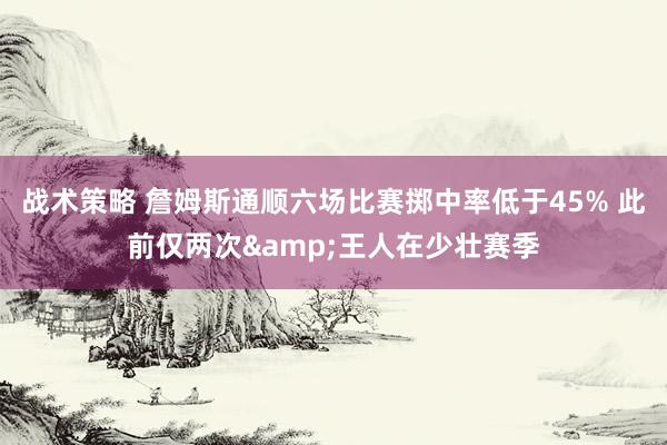 战术策略 詹姆斯通顺六场比赛掷中率低于45% 此前仅两次&王人在少壮赛季