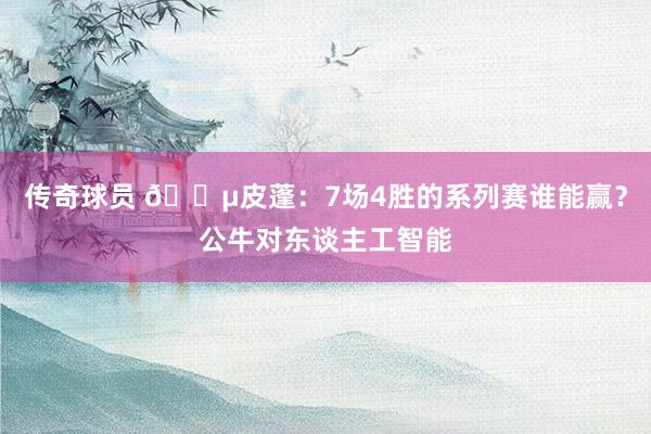 传奇球员 😵皮蓬：7场4胜的系列赛谁能赢？公牛对东谈主工智能