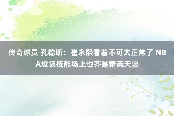 传奇球员 孔德昕：崔永熙看着不可太正常了 NBA垃圾技能场上也齐是精英天禀