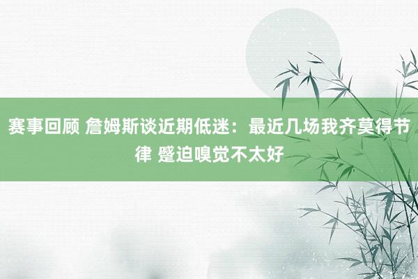 赛事回顾 詹姆斯谈近期低迷：最近几场我齐莫得节律 蹙迫嗅觉不太好