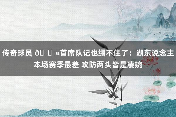 传奇球员 😫首席队记也绷不住了：湖东说念主本场赛季最差 攻防两头皆是凄婉