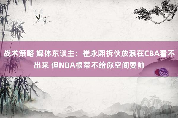 战术策略 媒体东谈主：崔永熙拆伙放浪在CBA看不出来 但NBA根蒂不给你空间耍帅