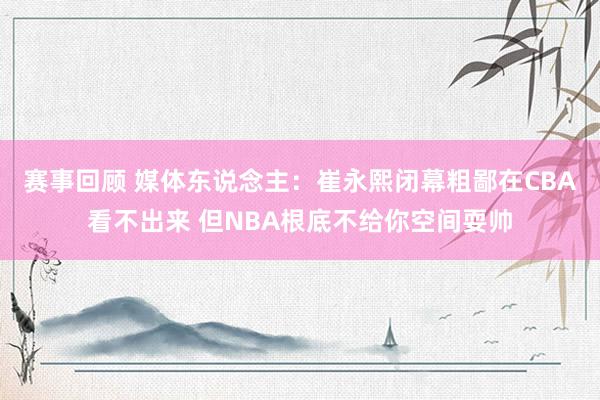 赛事回顾 媒体东说念主：崔永熙闭幕粗鄙在CBA看不出来 但NBA根底不给你空间耍帅