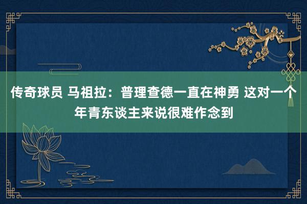 传奇球员 马祖拉：普理查德一直在神勇 这对一个年青东谈主来说很难作念到