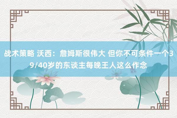 战术策略 沃西：詹姆斯很伟大 但你不可条件一个39/40岁的东谈主每晚王人这么作念