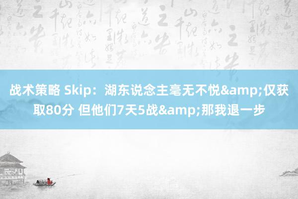 战术策略 Skip：湖东说念主毫无不悦&仅获取80分 但他们7天5战&那我退一步