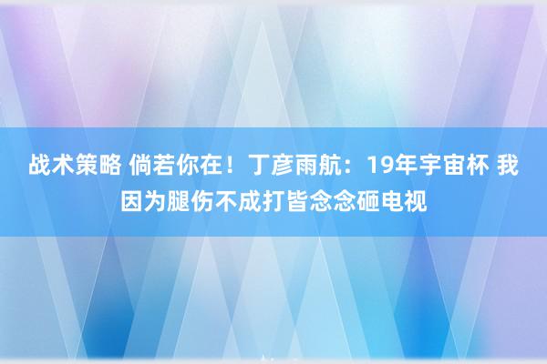 战术策略 倘若你在！丁彦雨航：19年宇宙杯 我因为腿伤不成打皆念念砸电视