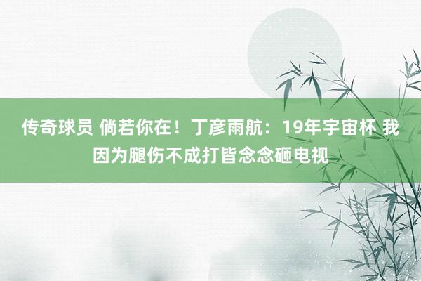 传奇球员 倘若你在！丁彦雨航：19年宇宙杯 我因为腿伤不成打皆念念砸电视