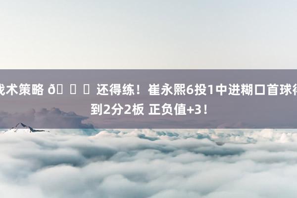 战术策略 👏还得练！崔永熙6投1中进糊口首球得到2分2板 正负值+3！