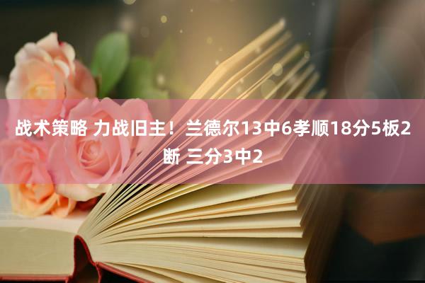 战术策略 力战旧主！兰德尔13中6孝顺18分5板2断 三分3中2