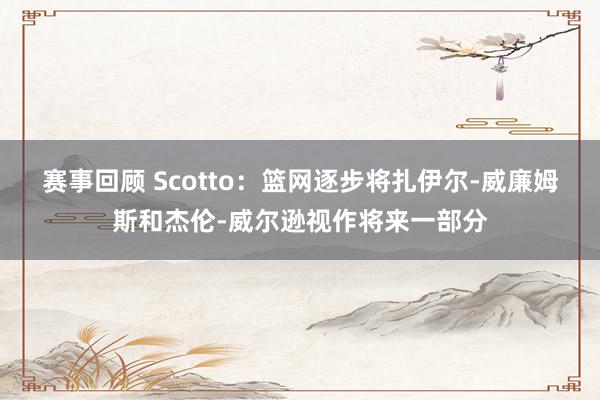 赛事回顾 Scotto：篮网逐步将扎伊尔-威廉姆斯和杰伦-威尔逊视作将来一部分