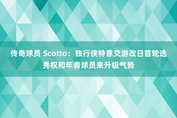 传奇球员 Scotto：独行侠特意交游改日首轮选秀权和年青球员来升级气势