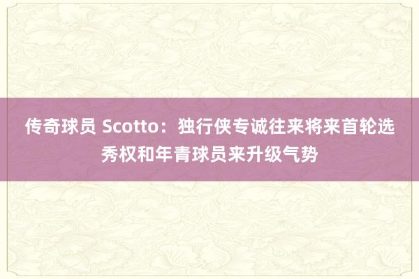 传奇球员 Scotto：独行侠专诚往来将来首轮选秀权和年青球员来升级气势