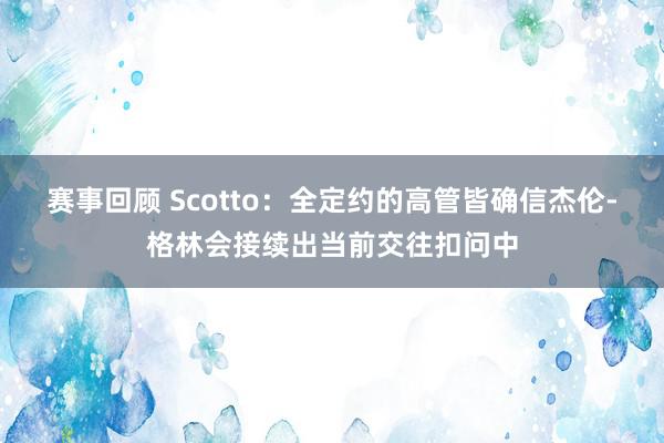 赛事回顾 Scotto：全定约的高管皆确信杰伦-格林会接续出当前交往扣问中