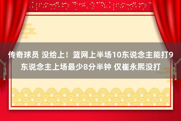 传奇球员 没给上！篮网上半场10东说念主能打9东说念主上场最少8分半钟 仅崔永熙没打