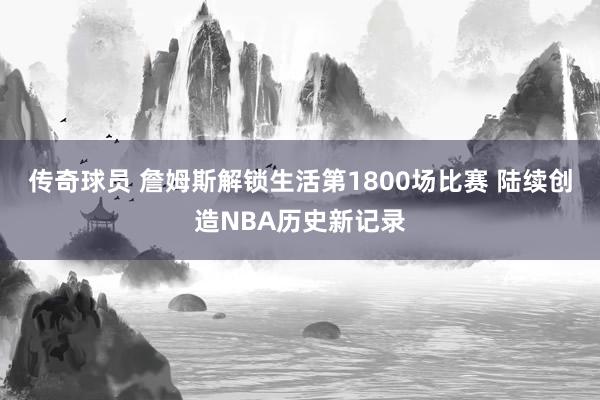 传奇球员 詹姆斯解锁生活第1800场比赛 陆续创造NBA历史新记录