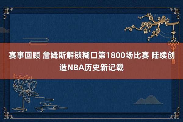 赛事回顾 詹姆斯解锁糊口第1800场比赛 陆续创造NBA历史新记载