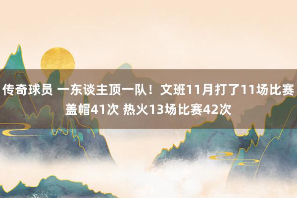 传奇球员 一东谈主顶一队！文班11月打了11场比赛盖帽41次 热火13场比赛42次