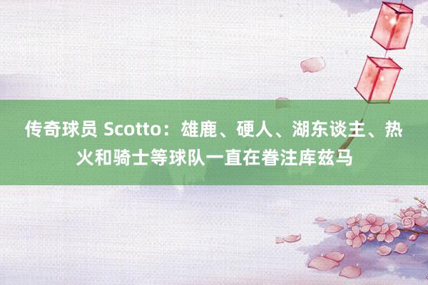 传奇球员 Scotto：雄鹿、硬人、湖东谈主、热火和骑士等球队一直在眷注库兹马